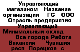 Управляющий магазином › Название организации ­ "ГС", ООО › Отрасль предприятия ­ Управляющий › Минимальный оклад ­ 35 000 - Все города Работа » Вакансии   . Чувашия респ.,Порецкое. с.